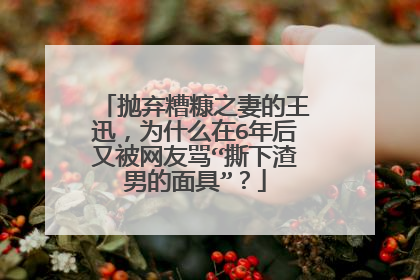 抛弃糟糠之妻的王迅，为什么在6年后又被网友骂“撕下渣男的面具”？