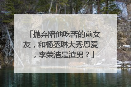 抛弃陪他吃苦的前女友，和杨丞琳大秀恩爱 ，李荣浩是渣男？