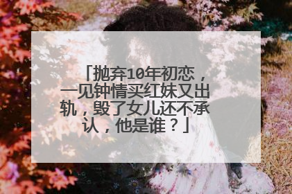 抛弃10年初恋，一见钟情买红妹又出轨，毁了女儿还不承认，他是谁？