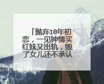 抛弃10年初恋,一见钟情买红妹又出轨,毁了女儿还不承认,他是谁?