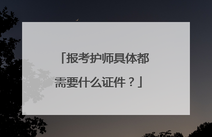报考护师具体都需要什么证件？