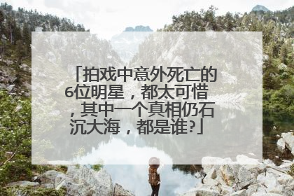 拍戏中意外死亡的6位明星,都太可惜,其中一个真相仍石沉大海,都是谁?