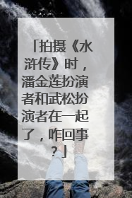拍摄《水浒传》时，潘金莲扮演者和武松扮演者在一起了，咋回事？