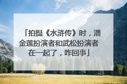 拍摄《水浒传》时，潘金莲扮演者和武松扮演者在一起了，咋回事