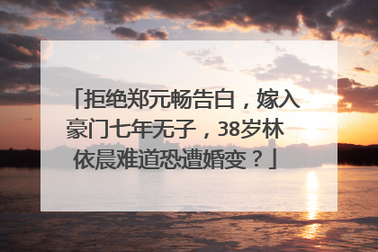 拒绝郑元畅告白，嫁入豪门七年无子，38岁林依晨难道恐遭婚变？