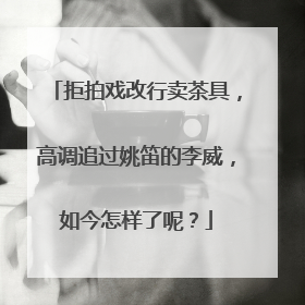 拒拍戏改行卖茶具，高调追过姚笛的李威，如今怎样了呢？