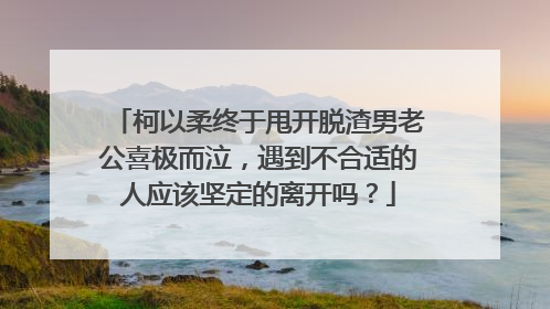 柯以柔终于甩开脱渣男老公喜极而泣，遇到不合适的人应该坚定的离开吗？