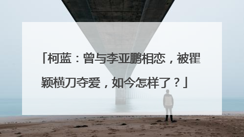 柯蓝：曾与李亚鹏相恋，被瞿颖横刀夺爱，如今怎样了？