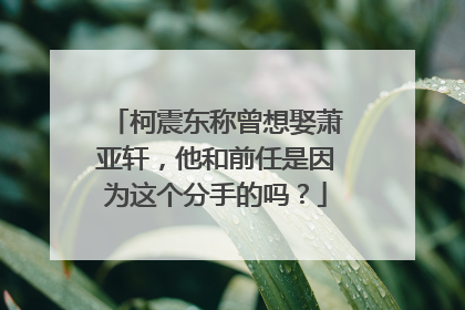 柯震东称曾想娶萧亚轩，他和前任是因为这个分手的吗？