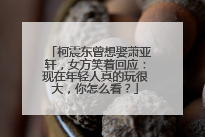 柯震东曾想娶萧亚轩，女方笑着回应：现在年轻人真的玩很大，你怎么看？