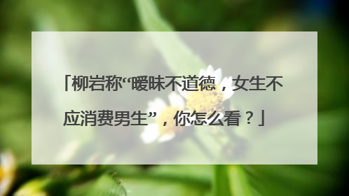 柳岩称“暧昧不道德,女生不应消费男生”,你怎么看?