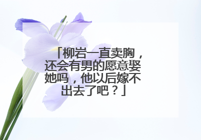柳岩一直卖胸，还会有男的愿意娶她吗，他以后嫁不出去了吧？