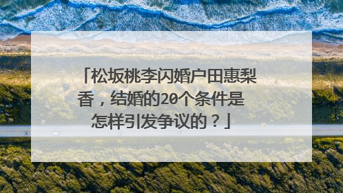 松坂桃李闪婚户田惠梨香，结婚的20个条件是怎样引发争议的？