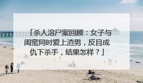 杀人溶尸案回顾:女子与闺蜜同时爱上渣男,反目成仇下杀手,结果怎样?