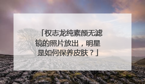 权志龙纯素颜无滤镜的照片放出,明星是如何保养皮肤?