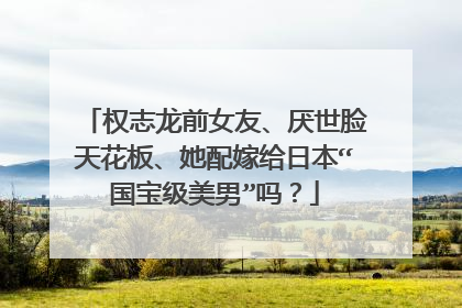 权志龙前女友、厌世脸天花板、她配嫁给日本“国宝级美男”吗？