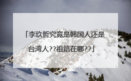李玖哲究竟是韩国人还是台湾人??祖籍在哪??