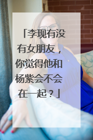 李现有没有女朋友,你觉得他和杨紫会不会在一起?