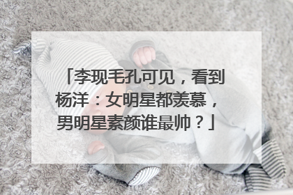 李现毛孔可见，看到杨洋：女明星都羡慕，男明星素颜谁最帅？