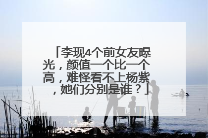 李现4个前女友曝光，颜值一个比一个高，难怪看不上杨紫，她们分别是谁？