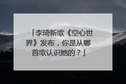 李琦新歌《空心世界》发布,你是从哪首歌认识她的?