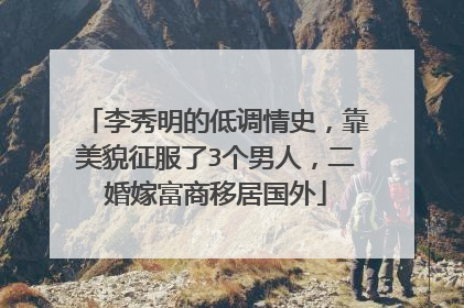 李秀明的低调情史，靠美貌征服了3个男人，二婚嫁富商移居国外