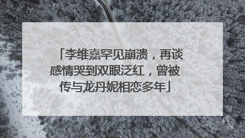 李维嘉罕见崩溃，再谈感情哭到双眼泛红，曾被传与龙丹妮相恋多年