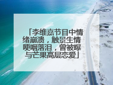 李维嘉节目中情绪崩溃，触景生情哽咽落泪，曾被曝与芒果高层恋爱