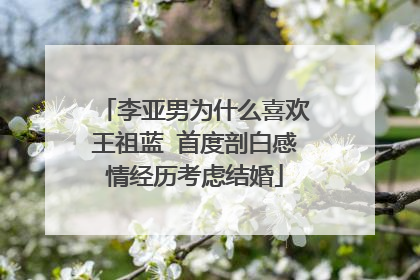 李亚男为什么喜欢王祖蓝 首度剖白感情经历考虑结婚