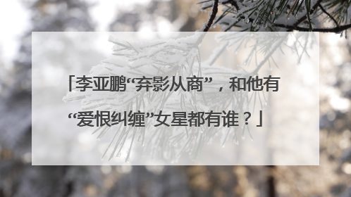 李亚鹏“弃影从商”，和他有“爱恨纠缠”女星都有谁？