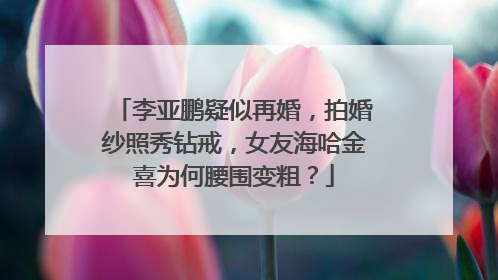 李亚鹏疑似再婚，拍婚纱照秀钻戒，女友海哈金喜为何腰围变粗？