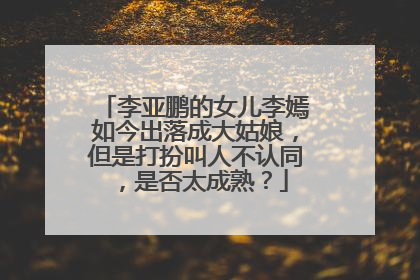 李亚鹏的女儿李嫣如今出落成大姑娘,但是打扮叫人不认同,是否太成熟?