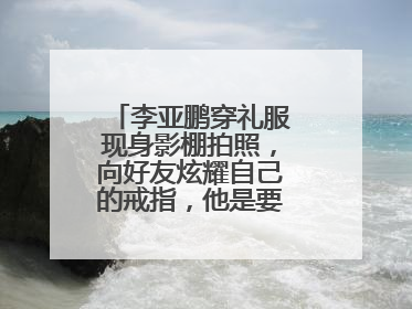 李亚鹏穿礼服现身影棚拍照，向好友炫耀自己的戒指，他是要结婚了吗？
