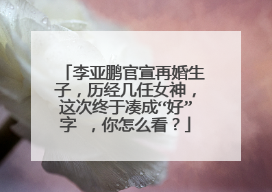 李亚鹏官宣再婚生子,历经几任女神,这次终于凑成“好”字 ,你怎么看?