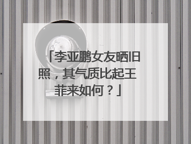 李亚鹏女友晒旧照，其气质比起王菲来如何？