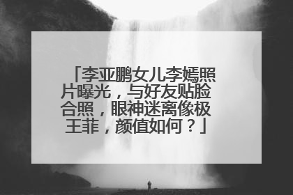 李亚鹏女儿李嫣照片曝光，与好友贴脸合照，眼神迷离像极王菲，颜值如何？