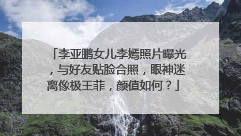 李亚鹏女儿李嫣照片曝光，与好友贴脸合照，眼神迷离像极王菲，颜值如何？