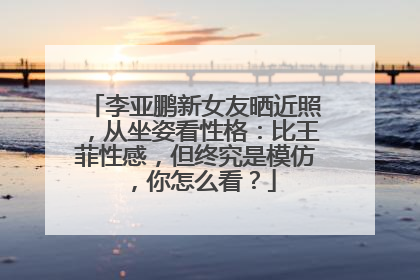 李亚鹏新女友晒近照，从坐姿看性格：比王菲性感，但终究是模仿，你怎么看？