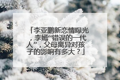 李亚鹏新恋情曝光，李嫣“错误的一代人”，父母离异对孩子的影响有多大？