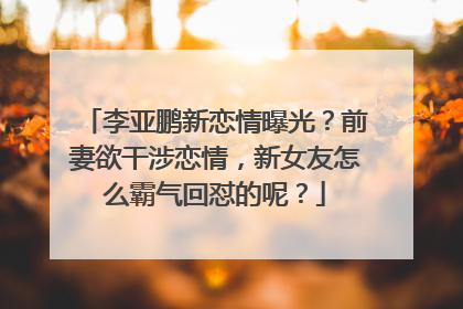 李亚鹏新恋情曝光？前妻欲干涉恋情，新女友怎么霸气回怼的呢？