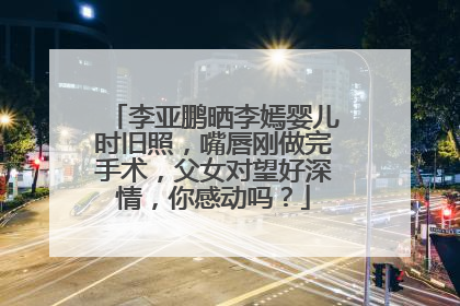 李亚鹏晒李嫣婴儿时旧照，嘴唇刚做完手术，父女对望好深情，你感动吗？