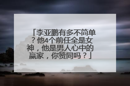 李亚鹏有多不简单?他4个前任全是女神,他是男人心中的赢家,你赞同吗?