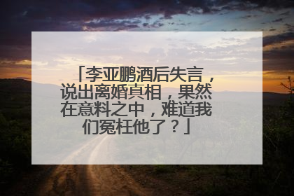 李亚鹏酒后失言，说出离婚真相，果然在意料之中，难道我们冤枉他了？