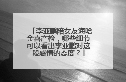 李亚鹏陪女友海哈金喜产检，哪些细节可以看出李亚鹏对这段感情的态度？