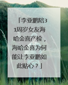 李亚鹏陪31周岁女友海哈金喜产检，海哈金喜为何能让李亚鹏如此贴心？