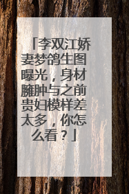 李双江娇妻梦鸽生图曝光，身材臃肿与之前贵妇模样差太多，你怎么看？