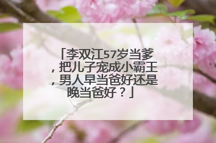 李双江57岁当爹,把儿子宠成小霸王,男人早当爸好还是晚当爸好?