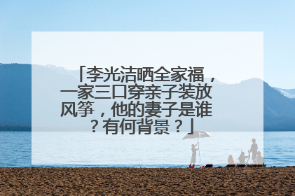 李光洁晒全家福，一家三口穿亲子装放风筝，他的妻子是谁？有何背景？
