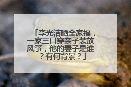李光洁晒全家福，一家三口穿亲子装放风筝，他的妻子是谁？有何背景？