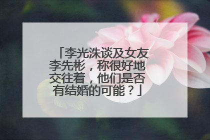 李光洙谈及女友李先彬，称很好地交往着，他们是否有结婚的可能？